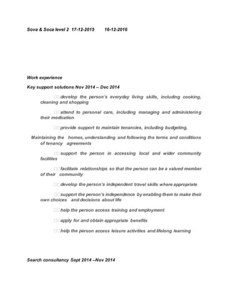 Sova & Soca level 2 17-12-2015 16-12-2016
Work experience
Key support solutions Nov 2014 – Dec 2014
g skills, including cooking,
cleaning and shopping  
their medication  
Maintaining the  homes, understanding and following the terms and conditions
of tenancy  agreements  
facilities  
of their  community  
vel skills where appropriate  
own choices  and decisions about life  
 
ppropriate benefits  
rson access leisure activities and lifelong learning  
Search consultancy Sept 2014 –Nov 2014
 