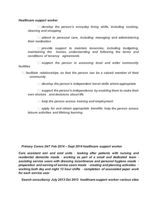Healthcare support worker
cleaning and shopping  
their medication  
maintaining the  homes, understanding and following the terms and
conditions of tenancy  agreements  
ort the person in accessing local and wider community
facilities
 community  
 
pendence by enabling them to make their
own choices  and decisions about life  
 
 help the person access
leisure activities and lifelong learning  
 
Primary Carers 24/7 Feb 2014 – Sept 2014 healthcare support worker
Care assistant emi and emd units · looking after patients with nursing and
residential dementia needs · working as part of a small and dedicated team ·
assisting service users with dressing incontinence and personel hygiene needs ·
preparation and serving of service users meals · creating and planning activaties ·
working both day and night 12 hour shifts · completion of associated paper work
for each service user
Search consultancy July 2013 Oct 2013 healthcare support worker- various sites
 