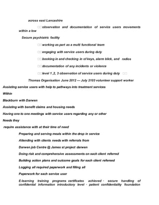 across east Lancashire
within a low
Secure psychiatric facility  
 
 
 radios  
 
   
Thomas Organisation June 2012 — July 2103 volunteer support worker
Assisting service users with help to pathways into treatment services
Within
Blackburn with Darwen
Assisting with benefit claims and housing needs
Having one to one meetings with service users regarding any or other
Needs they
require assistance with at their time of need
Preparing and serving meals within the drop in service
Attending with clients needs with referrals from
Darwen job Centre @ James st project darwen
Doing risk and comprehensive assessments on each client referred
Building action plans and outcome goals for each client refereed
Logging all required paperwork and filling all
Paperwork for each service user
E-learning training programs certificates achieved · secure handling of
confidential information introductory level · patient confidentiality foundation
 