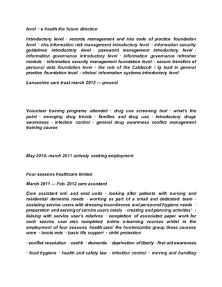 level · e health the future direction
Introductory level · records management and nhs code of practice foundation
level · nhs information risk management introductory level · information security
guidelines introductory level · password management introductory level ·
information governance introductory level · information governance refresher
module · information security management foundation level · secure transfers of
personal data foundation level · the role of the Caldecott / ig lead in general
practice foundation level · clinical information systems introductory level
Lancashire care trust march 2012 — present
Volunteer training programs attended · drug use screening tool · what’s the
point · emerging drug trends · families and drug use · introductory drugs
awareness · infection control · general drug awareness conflict management
training course
May 2010- march 2011 actively seeking employment
Four seasons healthcare limited
March 2011 — Feb. 2012 care assistant
Care assistant emi and emd units · looking after patients with nursing and
residential dementia needs · working as part of a small and dedicated team ·
assisting service users with dressing incontinence and personnel hygiene needs ·
preparation and serving of service users meals · creating and planning activities’ ·
liaising with service user’s relatives · completion of associated paper work for
each service user also completed online e-learning courses whilst in the
employment of four seasons health care/ the huntercombe group these courses
were · boots mds · basic life support · child protection
· conflict resolution · coshh · dementia · deprivation of liberty · first aid awareness
· food hygiene · health and safety law · infection control · moving and handling
 