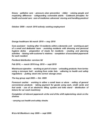 theory · palliative care · pressure ulcer prevention · riddor · valuing people and
respecting difference · safeguarding vulnerable adults · Caldecott principles for
health and social care · care of medicines advanced moving and handling practical
October 2009 – march 2010 actively seeking employment
Grange healthcare ltd march 2010 — may 2010
Care assistant · looking after 12 residents within a dementia unit · working as part
of a small and dedicated team · assisting residents with dressing and personal
hygiene duties · preparation of meals for residents · creating and planning
activities · liaising with customer’s relatives · completion of associated paperwork
for each resident
Pentland distribution services ltd
Feb 2010, --- march 2010 Aug. 2010 --- sept 2010
Warehouse operative · working as part of a team · unloading products from lorries
using a conveyer belt · working from order lists · adhering to health and safety
regulations · putting stock into correct storage areas
The kay group sept 2009 — Oct. 2009
Forecourt cashier · working in either a small team or alone · selling of general
convenience products · taking payment for goods using cash, credit cards and
fuel cards · use of an electronic tilling system and lotto stand · distribution of
tokens for car wash machinery
Completion of relevant paperwork at the end of the shift replenishing stock on the
shelves
· carrying out health and safety checks
M.d.a ltd Blackburn may 2009 — sept 2009
 