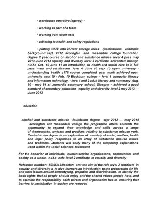 · warehouse operative (agency) ·  
· working as part of a team  
· working from order lists  
· adhering to health and safety regulations  
· putting stock into correct storage areas  qualifications  academic
background sept 2012 accrington and rossendale college foundation
degree 2 year course on alcohol and substance misuse level 4 pass may
2013 June 2013 equality and diversity level 2 certificate accredited through
n.c.f.e Oct. 10 June 11 an introduction to health and social care k101 full
pass mark and certification level 4 June 10 sept 10 open university ·
understanding health y178 course completed pass mark achieved open
university sept 09 - Feb. 10 Blackburn college · level 1 computer literacy
and information technology · level 1 and 2 adult literacy and numeracy Aug.
80 - may 84 st Leonard’s secondary school, Glasgow · achieved a good
standard of secondary education  equality and diversity level 2 may 2013 —
June 2013
 education 
Alcohol and substance misuse  foundation degree  sept 2012 — may 2014
 accrington and rossendale college the programme offers students the
opportunity to expand their knowledge and skills across a range
of frameworks, contexts and practices relating to substance misuse work.
Central to the degree is an exploration of a variety of social, welfare, health
and legal policy responses to an array of substance misuse issues
and problems. Students will study many of the competing explanations
used within the social sciences to account  
For the behavior of individuals, human service organisations, communities and
society as a whole. n.c.f.e ncfe level 2 certificate in equality and diversity
Reference number: 500/8342/9sector: aim: the aim of the ncfe level 2 certificate in
equality and diversity is to give learners an introduction to the preparation for life
and work issues around stereotyping, prejudice and discrimination, to identify the
basic rights that all people should enjoy and the shared values people have, and
to examine the responsibility each person and organisation has in ensuring that
barriers to participation in society are removed
 