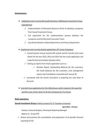 Achievements:-
● Implement and running Microsoft Dynamics AX(Seoudi Investment Group
Subsidiaries)
✓ Implementation of Microsoft Dynamics AX for 8 subsidiary companies
from Seoudi Investment Group.
✓ Full supervision for the implementation process between the
companies and the Microsoft Consultant Team.
✓ Coordinate between related departments and finance department.
● Implement and running Oracle application (AT Lease Company)
✓ Converting the manual records (AR records and AP records) from excel
sheets for the year 2012, 2013 and 2014 into the oracle application and
made the full reconciliation between them.
✓ Setting up reports from Oracle application such as:-
▪ Overdue Report, Outstanding Balances for the customers,
the Credit balances for the customers, cash management
reports and Trial Balance reconciled with manual TB.
✓ Coordinate with the Oracle Consultant in preparing the new Chart of
Accounts.
● Invented new application for the Warehouse which organize the quantity
and the costs of the items (In & Out Company for Furniture)
Work experience;
Seoudi Investment Group (Holding Company for 27 Subsidiary Company)
April 2015 – Present
Position: Financial Analysis, Planning & Reporting Manager
Reports to: Group CFO
✓ Directs and oversees the consolidation and preparation of all periodic financial
reporting for SIG.
 