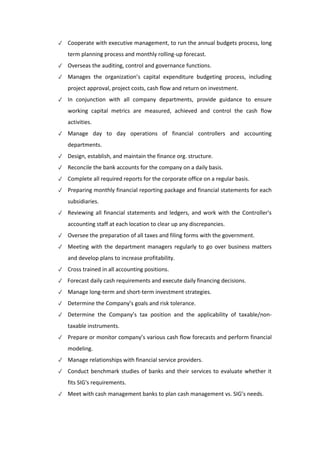 ✓ Cooperate with executive management, to run the annual budgets process, long
term planning process and monthly rolling-up forecast.
✓ Overseas the auditing, control and governance functions.
✓ Manages the organization’s capital expenditure budgeting process, including
project approval, project costs, cash flow and return on investment.
✓ In conjunction with all company departments, provide guidance to ensure
working capital metrics are measured, achieved and control the cash flow
activities.
✓ Manage day to day operations of financial controllers and accounting
departments.
✓ Design, establish, and maintain the finance org. structure.
✓ Reconcile the bank accounts for the company on a daily basis.
✓ Complete all required reports for the corporate office on a regular basis.
✓ Preparing monthly financial reporting package and financial statements for each
subsidiaries.
✓ Reviewing all financial statements and ledgers, and work with the Controller's
accounting staff at each location to clear up any discrepancies.
✓ Oversee the preparation of all taxes and filing forms with the government.
✓ Meeting with the department managers regularly to go over business matters
and develop plans to increase profitability.
✓ Cross trained in all accounting positions.
✓ Forecast daily cash requirements and execute daily financing decisions.
✓ Manage long-term and short-term investment strategies.
✓ Determine the Company’s goals and risk tolerance.
✓ Determine the Company’s tax position and the applicability of taxable/non-
taxable instruments.
✓ Prepare or monitor company’s various cash flow forecasts and perform financial
modeling.
✓ Manage relationships with financial service providers.
✓ Conduct benchmark studies of banks and their services to evaluate whether it
fits SIG's requirements.
✓ Meet with cash management banks to plan cash management vs. SIG’s needs.
 