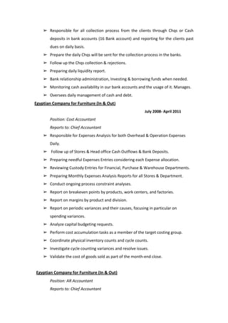 ➢ Responsible for all collection process from the clients through Chqs or Cash
deposits in bank accounts (16 Bank account) and reporting for the clients past
dues on daily basis.
➢ Prepare the daily Chqs will be sent for the collection process in the banks.
➢ Follow up the Chqs collection & rejections.
➢ Preparing daily liquidity report.
➢ Bank relationship administration, Investing & borrowing funds when needed.
➢ Monitoring cash availability in our bank accounts and the usage of it. Manages.
➢ Oversees daily management of cash and debt.
Egyptian Company for Furniture (In & Out)
July 2008- April 2011
Position: Cost Accountant
Reports to: Chief Accountant
➢ Responsible for Expenses Analysis for both Overhead & Operation Expenses
Daily.
➢ Follow up of Stores & Head office Cash Outflows & Bank Deposits.
➢ Preparing needful Expenses Entries considering each Expense allocation.
➢ Reviewing Custody Entries for Financial, Purchase & Warehouse Departments.
➢ Preparing Monthly Expenses Analysis Reports for all Stores & Department.
➢ Conduct ongoing process constraint analyses.
➢ Report on breakeven points by products, work centers, and factories.
➢ Report on margins by product and division.
➢ Report on periodic variances and their causes, focusing in particular on
spending variances.
➢ Analyze capital budgeting requests.
➢ Perform cost accumulation tasks as a member of the target costing group.
➢ Coordinate physical inventory counts and cycle counts.
➢ Investigate cycle counting variances and resolve issues.
➢ Validate the cost of goods sold as part of the month-end close.
Egyptian Company for Furniture (In & Out)
Position: AR Accountant
Reports to: Chief Accountant
 