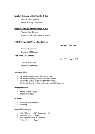 Egyptian Company for Furniture (In & Out)
Position: AP Accountant
Reports to: Chief Accountant
Egyptian Company for Furniture (In & Out)
Position: Data Operator
Reports to: Warehouse General Manager
ICONS Company for Networking Solutions
Sep 2007 - April 2008
Position: IT specialist
Reports to: IT Manager
GO COMPUTE Company
July 2006 - August 2007
Position: IT specialist
Reports to: IT Manager
Computer Skills:
● Excellent in All Microsoft Office Applications.
● Excellent in handling the daily systematic Errors.
● Excellent in Surfing & Searching on the internet.
● Excellent in Oracle, AX Microsoft and most of ERP Systems.
Spoken languages:
● Arabic: Mother Tongue.
● English: Very Good
Interests:
● Watching Football Match.
● Traveling.
Personal Information:
● Date of Birth: 22nd
September 1987.
● Marital Status: Single.
● Military Service Status: Exempted.
● Nationality: Egyptian.
 