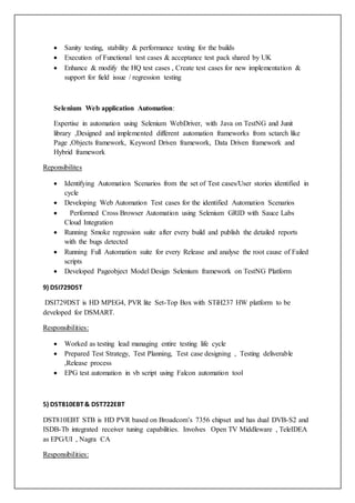  Sanity testing, stability & performance testing for the builds
 Execution of Functional test cases & acceptance test pack shared by UK
 Enhance & modify the HQ test cases , Create test cases for new implementation &
support for field issue / regression testing
Selenium Web application Automation:
Expertise in automation using Selenium WebDriver, with Java on TestNG and Junit
library ,Designed and implemented different automation frameworks from sctarch like
Page ,Objects framework, Keyword Driven framework, Data Driven framework and
Hybrid framework
Reponsibilites
 Identifying Automation Scenarios from the set of Test cases/User stories identified in
cycle
 Developing Web Automation Test cases for the identified Automation Scenarios
 Performed Cross Browser Automation using Selenium GRID with Sauce Labs
Cloud Integration
 Running Smoke regression suite after every build and publish the detailed reports
with the bugs detected
 Running Full Automation suite for every Release and analyse the root cause of Failed
scripts
 Developed Pageobject Model Design Selenium framework on TestNG Platform
9) DSI729DST
DSI729DST is HD MPEG4, PVR lite Set-Top Box with STiH237 HW platform to be
developed for DSMART.
Responsibilities:
 Worked as testing lead managing entire testing life cycle
 Prepared Test Strategy, Test Planning, Test case designing , Testing deliverable
,Release process
 EPG test automation in vb script using Falcon automation tool
5) DST810EBT& DST722EBT
DST810EBT STB is HD PVR based on Broadcom’s 7356 chipset and has dual DVB-S2 and
ISDB-Tb integrated receiver tuning capabilities. Involves Open TV Middleware , TeleIDEA
as EPG/UI , Nagra CA
Responsibilities:
 