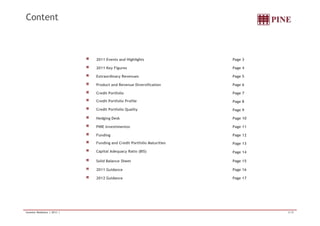 Content 
2011 Events and Highlights Page 3 
2011 Key Figures Page 4 
Extraordinary Revenues Page 5 
Product and Revenue Diversification Page 6 
Credit Portfolio Page 7 
Credit Portfolio Profile Page 8 
Credit Portfolio Quality Page 9 
Hedging Desk Page 10 
PINE Investimentos Page 11 
Funding Page 12 
Funding and Credit Portfolio Maturities Page 13 
Capital Adequacy Ratio (BIS) Page 14 
Solid Balance Sheet Page 15 
2011 Guidance Page 16 
2012 Guidance Page 17 
Investor Relations | 2011 | 2/18 
 