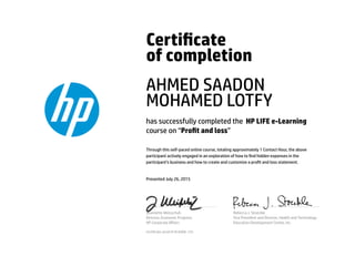 Certicate
of completion
AHMED SAADON
MOHAMED LOTFY
has successfully completed the HP LIFE e-Learning
course on “Prot and loss”
Through this self-paced online course, totaling approximately 1 Contact Hour, the above
participant actively engaged in an exploration of how to nd hidden expenses in the
participant’s business and how to create and customize a prot and loss statement.
Presented July 26, 2015
Jeannette Weisschuh
Director, Economic Progress
HP Corporate Aﬀairs
Rebecca J. Stoeckle
Vice President and Director, Health and Technology
Education Development Center, Inc.
Certicate serial #1816906-125
 