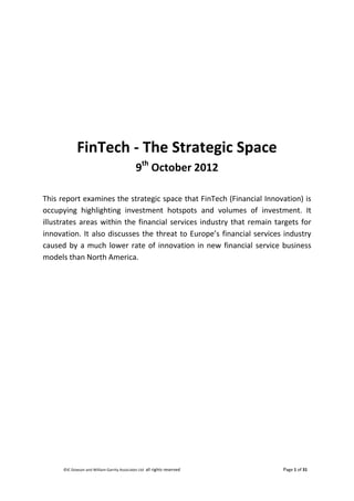 ©IC Dowson and William Garrity Associates Ltd all rights reserved Page 1 of 31
FinTech - The Strategic Space
9th
October 2012
This report examines the strategic space that FinTech (Financial Innovation) is
occupying highlighting investment hotspots and volumes of investment. It
illustrates areas within the financial services industry that remain targets for
innovation. It also discusses the threat to Europe’s financial services industry
caused by a much lower rate of innovation in new financial service business
models than North America.
 