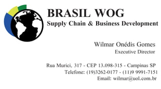 BRASIL WOG
Supply Chain & Business Development
Wilmar Onédis Gomes
Executive Director
Telefone: (19)3262-0177 - (11)9 9991-7151
Email: wilmar@uol.com.br
Rua Murici, 317 - CEP 13.098-315 - Campinas SP
 