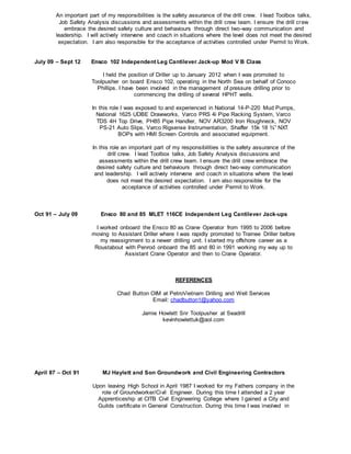 An important part of my responsibilities is the safety assurance of the drill crew. I lead Toolbox talks,
Job Safety Analysis discussions and assessments within the drill crew team. I ensure the drill crew
embrace the desired safety culture and behaviours through direct two-way communication and
leadership. I will actively intervene and coach in situations where the level does not meet the desired
expectation. I am also responsible for the acceptance of activities controlled under Permit to Work.
July 09 – Sept 12 Ensco 102 Independent Leg Cantilever Jack-up Mod V B Class
I held the position of Driller up to January 2012 when I was promoted to
Toolpusher on board Ensco 102, operating in the North Sea on behalf of Conoco
Phillips. I have been involved in the management of pressure drilling prior to
commencing the drilling of several HPHT wells.
In this role I was exposed to and experienced in National 14-P-220 Mud Pumps,
National 1625 UDBE Drawworks, Varco PRS 4i Pipe Racking System, Varco
TDS 4H Top Drive, PH85 Pipe Handler, NOV AR3200 Iron Roughneck, NOV
PS-21 Auto Slips, Varco Rigsense Instrumentation, Shaffer 15k 18 ¾” NXT
BOPs with HMI Screen Controls and associated equipment.
In this role an important part of my responsibilities is the safety assurance of the
drill crew. I lead Toolbox talks, Job Safety Analysis discussions and
assessments within the drill crew team. I ensure the drill crew embrace the
desired safety culture and behaviours through direct two-way communication
and leadership. I will actively intervene and coach in situations where the level
does not meet the desired expectation. I am also responsible for the
acceptance of activities controlled under Permit to Work.
Oct 91 – July 09
April 87 – Oct 91
Ensco 80 and 85 MLET 116CE Independent Leg Cantilever Jack-ups
I worked onboard the Ensco 80 as Crane Operator from 1995 to 2006 before
moving to Assistant Driller where I was rapidly promoted to Trainee Driller before
my reassignment to a newer drilling unit. I started my offshore career as a
Roustabout with Penrod onboard the 85 and 80 in 1991 working my way up to
Assistant Crane Operator and then to Crane Operator.
REFERENCES
Chad Button OIM at PetroVietnam Drilling and Well Services
Email: chadbutton1@yahoo.com
Jamie Howlett Snr Toolpusher at Seadrill
kevinhowlettuk@aol.com
MJ Haylett and Son Groundwork and Civil Engineering Contractors
Upon leaving High School in April 1987 I worked for my Fathers company in the
role of Groundworker/Civil Engineer. During this time I attended a 2 year
Apprenticeship at CITB Civil Engineering College where I gained a City and
Guilds certificate in General Construction. During this time I was involved in
 