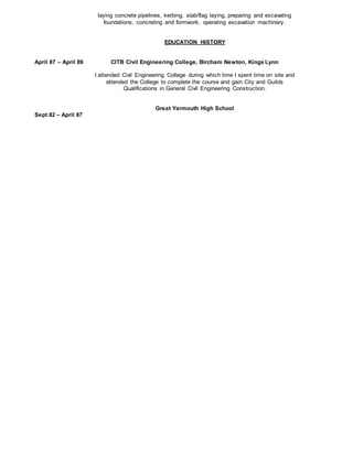 April 87 – April 89
Sept 82 – April 87
laying concrete pipelines, kerbing, slab/flag laying, preparing and excavating
foundations, concreting and formwork, operating excavation machinery.
EDUCATION HISTORY
CITB Civil Engineering College, Bircham Newton, Kings Lynn
I attended Civil Engineering College during which time I spent time on site and
attended the College to complete the course and gain City and Guilds
Qualifications in General Civil Engineering Construction.
Great Yarmouth High School
 