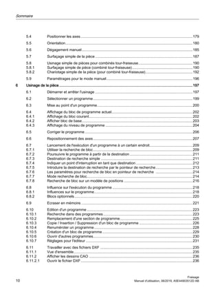 5.4 Positionner les axes.............................................................................................................179
5.5 Orientation............................................................................................................................180
5.6 Dégagement manuel............................................................................................................185
5.7 Surfaçage simple de la pièce...............................................................................................187
5.8 Usinage simple de pièces pour combinés tour-fraiseuse.....................................................190
5.8.1 Surfaçage simple de pièce (combiné tour-fraiseuse)...........................................................190
5.8.2 Chariotage simple de la pièce (pour combiné tour-fraiseuse)..............................................192
5.9 Paramétrages pour le mode manuel....................................................................................196
6 Usinage de la pièce..................................................................................................................................197
6.1 Démarrer et arrêter l'usinage ...............................................................................................197
6.2 Sélectionner un programme.................................................................................................199
6.3 Mise au point d'un programme.............................................................................................200
6.4 Affichage du bloc de programme actuel...............................................................................202
6.4.1 Affichage du bloc courant.....................................................................................................202
6.4.2 Afficher bloc de base............................................................................................................203
6.4.3 Affichage du niveau de programme .....................................................................................204
6.5 Corriger le programme.........................................................................................................206
6.6 Repositionnement des axes.................................................................................................207
6.7 Lancement de l'exécution d'un programme à un certain endroit..........................................209
6.7.1 Utiliser la recherche de bloc.................................................................................................209
6.7.2 Poursuivre le programme à partir de la destination .............................................................211
6.7.3 Destination de recherche simple .........................................................................................211
6.7.4 Indiquer un point d'interruption en tant que destination .......................................................212
6.7.5 Introduire la destination de recherche par le pointeur de recherche....................................213
6.7.6 Les paramètres pour recherche de bloc en pointeur de recherche ....................................214
6.7.7 Mode recherche de bloc.......................................................................................................214
6.7.8 Recherche de bloc sur un modèle de positions ...................................................................216
6.8 Influence sur l'exécution du programme ..............................................................................218
6.8.1 Influences sur le programme................................................................................................218
6.8.2 Blocs optionnels...................................................................................................................220
6.9 Ecraser en mémoire.............................................................................................................221
6.10 Edition d'un programme .......................................................................................................223
6.10.1 Recherche dans des programmes.......................................................................................223
6.10.2 Remplacement d'une section de programme.......................................................................225
6.10.3 Copie / Insertion / Suppression d'un bloc de programme ....................................................226
6.10.4 Renuméroter un programme................................................................................................228
6.10.5 Création d'un bloc de programme........................................................................................229
6.10.6 Ouvrir d'autres programmes.................................................................................................230
6.10.7 Réglages pour l'éditeur ........................................................................................................231
6.11 Travailler avec des fichiers DXF ..........................................................................................235
6.11.1 Vue d'ensemble....................................................................................................................235
6.11.2 Afficher les dessins CAO .....................................................................................................236
6.11.2.1 Ouvrir le fichier DXF.............................................................................................................236
Sommaire
Fraisage
10 Manuel d'utilisation, 06/2019, A5E44903512D AB
 