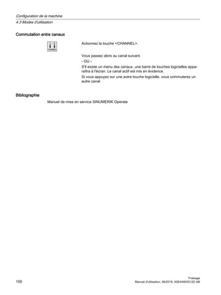 Commutation entre canaux
Actionnez la touche CHANNEL.
Vous passez alors au canal suivant.
- OU -
S'il existe un menu des canaux, une barre de touches logicielles appa‐
raîtra à l'écran. Le canal actif est mis en évidence.
Si vous appuyez sur une autre touche logicielle, vous commuterez un
autre canal.
Bibliographie
Manuel de mise en service SINUMERIK Operate
Configuration de la machine
4.3 Modes d'utilisation
Fraisage
100 Manuel d'utilisation, 06/2019, A5E44903512D AB
 