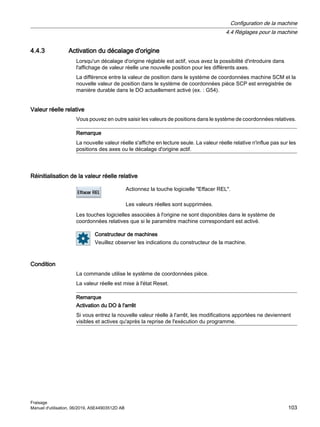 4.4.3 Activation du décalage d'origine
Lorsqu'un décalage d'origine réglable est actif, vous avez la possibilité d'introduire dans
l'affichage de valeur réelle une nouvelle position pour les différents axes.
La différence entre la valeur de position dans le système de coordonnées machine SCM et la
nouvelle valeur de position dans le système de coordonnées pièce SCP est enregistrée de
manière durable dans le DO actuellement activé (ex. : G54).
Valeur réelle relative
Vous pouvez en outre saisir les valeurs de positions dans le système de coordonnées relatives.
Remarque
La nouvelle valeur réelle s'affiche en lecture seule. La valeur réelle relative n'influe pas sur les
positions des axes ou le décalage d'origine actif.
Réinitialisation de la valeur réelle relative
Actionnez la touche logicielle Effacer REL.
Les valeurs réelles sont supprimées.
Les touches logicielles associées à l'origine ne sont disponibles dans le système de
coordonnées relatives que si le paramètre machine correspondant est activé.
Constructeur de machines
Veuillez observer les indications du constructeur de la machine.
Condition
La commande utilise le système de coordonnées pièce.
La valeur réelle est mise à l'état Reset.
Remarque
Activation du DO à l'arrêt
Si vous entrez la nouvelle valeur réelle à l'arrêt, les modifications apportées ne deviennent
visibles et actives qu'après la reprise de l'exécution du programme.
Configuration de la machine
4.4 Réglages pour la machine
Fraisage
Manuel d'utilisation, 06/2019, A5E44903512D AB 103
 