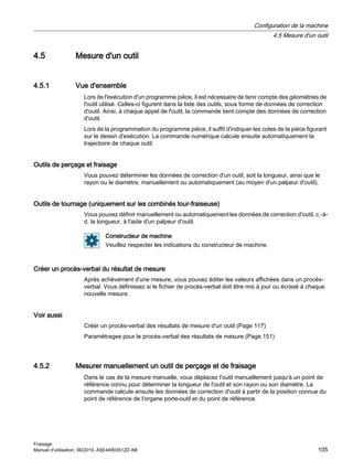 4.5 Mesure d'un outil
4.5.1 Vue d'ensemble
Lors de l'exécution d'un programme pièce, il est nécessaire de tenir compte des géométries de
l'outil utilisé. Celles-ci figurent dans la liste des outils, sous forme de données de correction
d'outil. Ainsi, à chaque appel de l'outil, la commande tient compte des données de correction
d'outil.
Lors de la programmation du programme pièce, il suffit d'indiquer les cotes de la pièce figurant
sur le dessin d'exécution. La commande numérique calcule ensuite automatiquement la
trajectoire de chaque outil.
Outils de perçage et fraisage
Vous pouvez déterminer les données de correction d'un outil, soit la longueur, ainsi que le
rayon ou le diamètre, manuellement ou automatiquement (au moyen d'un palpeur d'outil).
Outils de tournage (uniquement sur les combinés tour-fraiseuse)
Vous pouvez définir manuellement ou automatiquement les données de correction d'outil, c.-à-
d. la longueur, à l'aide d'un palpeur d'outil.
Constructeur de machine
Veuillez respecter les indications du constructeur de machine.
Créer un procès-verbal du résultat de mesure
Après achèvement d'une mesure, vous pouvez éditer les valeurs affichées dans un procès-
verbal. Vous définissez si le fichier de procès-verbal doit être mis à jour ou écrasé à chaque
nouvelle mesure.
Voir aussi
Créer un procès-verbal des résultats de mesure d'un outil (Page 117)
Paramétrages pour le procès-verbal des résultats de mesure (Page 151)
4.5.2 Mesurer manuellement un outil de perçage et de fraisage
Dans le cas de la mesure manuelle, vous déplacez l'outil manuellement jusqu'à un point de
référence connu pour déterminer la longueur de l'outil et son rayon ou son diamètre. La
commande calcule ensuite les données de correction d'outil à partir de la position connue du
point de référence de l'organe porte-outil et du point de référence.
Configuration de la machine
4.5 Mesure d'un outil
Fraisage
Manuel d'utilisation, 06/2019, A5E44903512D AB 105
 