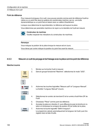 Point de référence
Pour mesurer la longueur d'un outil, vous pouvez prendre comme point de référence l'outil lui-
même ou un point fixe dans le système de coordonnées machine, par ex. une boîte
dynamométrique ou un point fixe en liaison avec un calibre d'écartement.
Lorsque vous déterminez le rayon/diamètre, la référence est toujours la pièce.
Vous déterminez par paramètre machine si le rayon ou le diamètre de l'outil est mesuré.
Constructeur de machines
Veuillez respecter les indications du constructeur de machines.
Remarque
Vous indiquez la position de la pièce lorsque la mesure est en cours.
Vous devez par contre indiquer la position du point fixe avant la mesure.
4.5.3 Mesurer un outil de perçage et de fraisage avec la pièce comme point de référence
Marche à suivre
1. Montez sur la broche l'outil à mesurer.
2. Dans le groupe fonctionnel Machine, sélectionnez le mode JOG.
3. Actionnez les touches logicielles Mesure outil et Longueur Manuel.
La fenêtre Longueur Manuel s'ouvre.
4. Sélectionnez le numéro de tranchant D et le numéro d'outil frère DP de
l'outil.
5. Choisissez Pièce comme point de référence.
6. Accostez la pièce en direction Z, puis effleurez-la avec la broche en ro‐
tation et introduisez la consigne de position Z0 de l'arête de la pièce.
7. Actionnez la touche logicielle Définir longueur.
Le programme calcule automatiquement la longueur de l'outil, puis l'en‐
registre dans la liste d'outils.
Configuration de la machine
4.5 Mesure d'un outil
Fraisage
106 Manuel d'utilisation, 06/2019, A5E44903512D AB
 