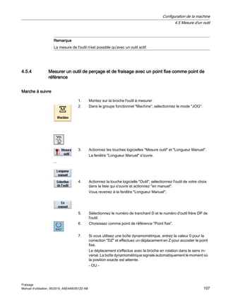 Remarque
La mesure de l'outil n'est possible qu'avec un outil actif.
4.5.4 Mesurer un outil de perçage et de fraisage avec un point fixe comme point de
référence
Marche à suivre
1. Montez sur la broche l'outil à mesurer.
2. Dans le groupe fonctionnel Machine, sélectionnez le mode JOG.
...
3. Actionnez les touches logicielles Mesure outil et Longueur Manuel.
La fenêtre Longueur Manuel s'ouvre.
4. Actionnez la touche logicielle Outil, sélectionnez l'outil de votre choix
dans la liste qui s'ouvre et actionnez en manuel.
Vous revenez à la fenêtre Longueur Manuel.
5. Sélectionnez le numéro de tranchant D et le numéro d'outil frère DP de
l'outil.
6. Choisissez comme point de référence Point fixe.
7. Si vous utilisez une boîte dynamométrique, entrez la valeur 0 pour la
correction DZ et effectuez un déplacement en Z pour accoster le point
fixe.
Le déplacement s'effectue avec la broche en rotation dans le sens in‐
versé. La boîte dynamométrique signale automatiquement le moment où
la position exacte est atteinte.
- OU -
Configuration de la machine
4.5 Mesure d'un outil
Fraisage
Manuel d'utilisation, 06/2019, A5E44903512D AB 107
 