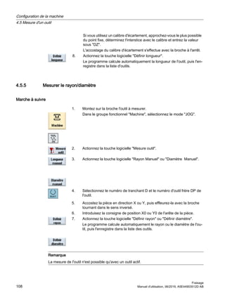 Si vous utilisez un calibre d'écartement, approchez-vous le plus possible
du point fixe, déterminez l'interstice avec le calibre et entrez la valeur
sous DZ.
L'accostage du calibre d'écartement s'effectue avec la broche à l'arrêt.
8. Actionnez la touche logicielle Définir longueur.
Le programme calcule automatiquement la longueur de l'outil, puis l'en‐
registre dans la liste d'outils.
4.5.5 Mesurer le rayon/diamètre
Marche à suivre
1. Montez sur la broche l'outil à mesurer.
Dans le groupe fonctionnel Machine, sélectionnez le mode JOG.
2. Actionnez la touche logicielle Mesure outil.
3. Actionnez la touche logicielle Rayon Manuel ou Diamètre Manuel.
4. Sélectionnez le numéro de tranchant D et le numéro d'outil frère DP de
l'outil.
5. Accostez la pièce en direction X ou Y, puis effleurez-la avec la broche
tournant dans le sens inversé.
6. Introduisez la consigne de position X0 ou Y0 de l'arête de la pièce.
7. Actionnez la touche logicielle Définir rayon ou Définir diamètre.
Le programme calcule automatiquement le rayon ou le diamètre de l'ou‐
til, puis l'enregistre dans la liste des outils.
Remarque
La mesure de l'outil n'est possible qu'avec un outil actif.
Configuration de la machine
4.5 Mesure d'un outil
Fraisage
108 Manuel d'utilisation, 06/2019, A5E44903512D AB
 