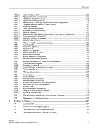 6.11.2.2 Nettoyer le fichier DXF.........................................................................................................236
6.11.2.3 Agrandir et réduire le dessin CAO .......................................................................................237
6.11.2.4 Modification du détail de la vue............................................................................................238
6.11.2.5 Opérer une rotation de la vue ..............................................................................................238
6.11.2.6 Informations sur l'affichage / l'édition des données de géométrie........................................239
6.11.3 Charger et éditer un fichier DXF dans l'éditeur ....................................................................240
6.11.3.1 Procédure générale..............................................................................................................240
6.11.3.2 Définir un point de référence................................................................................................240
6.11.3.3 Affectation d'un plan d'usinage ............................................................................................241
6.11.3.4 Régler la tolérance...............................................................................................................241
6.11.3.5 Sélection de la zone d'édition / Suppression d'une zone et d'un élément............................242
6.11.3.6 Enregistrement d'un fichier DXF ..........................................................................................243
6.11.3.7 Valider les positions de perçage ..........................................................................................244
6.11.3.8 Validation des contours........................................................................................................246
6.12 Afficher et modifier les variables utilisateur..........................................................................250
6.12.1 Vue d'ensemble....................................................................................................................250
6.12.2 Paramètres R globaux .........................................................................................................251
6.12.3 Paramètres R.......................................................................................................................252
6.12.4 Afficher GUD globales..........................................................................................................254
6.12.5 Afficher les GUD d'un canal .................................................................................................256
6.12.6 Afficher les LUD locales.......................................................................................................257
6.12.7 Afficher les PUD du programme ..........................................................................................257
6.12.8 Recherche de variables utilisateur.......................................................................................258
6.13 Affichage des fonctions G et des fonctions auxiliaires.........................................................260
6.13.1 Fonctions G sélectionnées...................................................................................................260
6.13.2 Toutes les fonctions G .........................................................................................................262
6.13.3 Fonctions G pour la fabrication de moules...........................................................................262
6.13.4 Fonctions auxiliaires.............................................................................................................263
6.14 Affichage de corrections.......................................................................................................265
6.15 Vue moulage........................................................................................................................268
6.15.1 Vue d'ensemble....................................................................................................................268
6.15.2 Activation de la vue moulage ...............................................................................................270
6.15.3 Adaptation de la vue moulage..............................................................................................270
6.15.4 Accéder directement à un bloc de programme ....................................................................271
6.15.5 Rechercher des blocs de programme..................................................................................272
6.15.6 Modifier la vue......................................................................................................................273
6.15.6.1 Agrandir et réduire le graphique...........................................................................................273
6.15.6.2 Déplacer et faire pivoter le graphique ..................................................................................274
6.15.6.3 Modifier la partie affichée.....................................................................................................274
6.16 Affichage du temps d'exécution et du compteur de pièces..................................................276
6.17 Réglage pour le mode automatique.....................................................................................278
7 Simulation de l'usinage.............................................................................................................................281
7.1 Vue d'ensemble....................................................................................................................281
7.2 Simulation avant usinage de la pièce...................................................................................289
7.3 Dessin simultané avant usinage de la pièce........................................................................290
7.4 Dessin simultané pendant l'usinage de la pièce ..................................................................291
Sommaire
Fraisage
Manuel d'utilisation, 06/2019, A5E44903512D AB 11
 