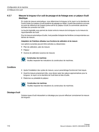 4.5.7 Mesurer la longueur d'un outil de perçage et de fraisage avec un palpeur d'outil
électrique
En mode de mesure automatique, vous déterminez la longueur et le rayon ou le diamètre de
l'outil à l'aide d'un palpeur d'outil (système de palpage sur table). A partir des positions connues
du point de référence de l'organe porte-outil et du palpeur d'outil, la commande calcule les
données de correction de l'outil.
La touche logicielle vous permet de choisir entre la mesure de la longueur ou la mesure du
rayon/diamètre de l'outil.
Pour la mesure automatique d'outils, il est possible d'adapter les fenêtres correspondantes aux
tâches de mesure.
Adaptation de l'interface utilisateur aux fonctions de calibration et de mesure
Les options suivantes peuvent être activées ou désactivées :
● Plan de calibration, plan de mesure
● Palpeur
● Avance de calibration (avance de mesure)
Constructeur de machines
Veuillez respecter les indications du constructeur de machines.
Conditions
● Après l'installation des cycles de mesure, aucun paramétrage fonctionnel n'est requis.
● Avant la mesure proprement dite, vous devez saisir les valeurs approximatives pour la
longueur, le rayon ou le diamètre de l'outil dans la liste d'outils.
● Etalonnez au préalable le palpeur.
Constructeur de machines
Veuillez respecter les indications du constructeur de machines.
Décalage d'outil
Certains types d'outil nécessitent un décalage pour pouvoir effectuer correctement la mesure
de longueur.
Configuration de la machine
4.5 Mesure d'un outil
Fraisage
110 Manuel d'utilisation, 06/2019, A5E44903512D AB
 