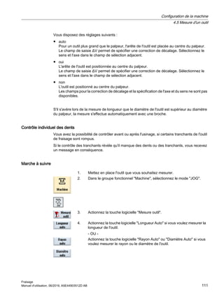 Vous disposez des réglages suivants :
● auto
Pour un outil plus grand que le palpeur, l'arête de l'outil est placée au centre du palpeur.
Le champ de saisie ΔV permet de spécifier une correction de décalage. Sélectionnez le
sens et l'axe dans le champ de sélection adjacent.
● oui
L'arête de l'outil est positionnée au centre du palpeur.
Le champ de saisie ΔV permet de spécifier une correction de décalage. Sélectionnez le
sens et l'axe dans le champ de sélection adjacent.
● non
L'outil est positionné au centre du palpeur.
Les champs pour la correction de décalage et la spécification de l'axe et du sens ne sont pas
disponibles.
S'il s'avère lors de la mesure de longueur que le diamètre de l'outil est supérieur au diamètre
du palpeur, la mesure s'effectue automatiquement avec une broche.
Contrôle individuel des dents
Vous avez la possibilité de contrôler avant ou après l'usinage, si certains tranchants de l'outil
de fraisage sont rompus.
Si le contrôle des tranchants révèle qu'il manque des dents ou des tranchants, vous recevez
un message en conséquence.
Marche à suivre
1. Mettez en place l'outil que vous souhaitez mesurer.
2. Dans le groupe fonctionnel Machine, sélectionnez le mode JOG.
3. Actionnez la touche logicielle Mesure outil.
4. Actionnez la touche logicielle Longueur Auto si vous voulez mesurer la
longueur de l'outil.
- OU -
Actionnez la touche logicielle Rayon Auto ou Diamètre Auto si vous
voulez mesurer le rayon ou le diamètre de l'outil.
Configuration de la machine
4.5 Mesure d'un outil
Fraisage
Manuel d'utilisation, 06/2019, A5E44903512D AB 111
 