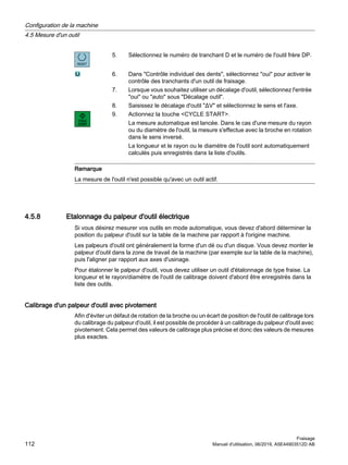 5. Sélectionnez le numéro de tranchant D et le numéro de l'outil frère DP.
6. Dans Contrôle individuel des dents, sélectionnez oui pour activer le
contrôle des tranchants d'un outil de fraisage.
7. Lorsque vous souhaitez utiliser un décalage d'outil, sélectionnez l'entrée
oui ou auto sous Décalage outil.
8. Saisissez le décalage d'outil ΔV et sélectionnez le sens et l'axe.
9. Actionnez la touche CYCLE START.
La mesure automatique est lancée. Dans le cas d'une mesure du rayon
ou du diamètre de l'outil, la mesure s'effectue avec la broche en rotation
dans le sens inversé.
La longueur et le rayon ou le diamètre de l'outil sont automatiquement
calculés puis enregistrés dans la liste d'outils.
Remarque
La mesure de l'outil n'est possible qu'avec un outil actif.
4.5.8 Etalonnage du palpeur d'outil électrique
Si vous désirez mesurer vos outils en mode automatique, vous devez d'abord déterminer la
position du palpeur d'outil sur la table de la machine par rapport à l'origine machine.
Les palpeurs d'outil ont généralement la forme d'un dé ou d'un disque. Vous devez monter le
palpeur d'outil dans la zone de travail de la machine (par exemple sur la table de la machine),
puis l'aligner par rapport aux axes d'usinage.
Pour étalonner le palpeur d'outil, vous devez utiliser un outil d'étalonnage de type fraise. La
longueur et le rayon/diamètre de l'outil de calibrage doivent d'abord être enregistrés dans la
liste des outils.
Calibrage d'un palpeur d'outil avec pivotement
Afin d'éviter un défaut de rotation de la broche ou un écart de position de l'outil de calibrage lors
du calibrage du palpeur d'outil, il est possible de procéder à un calibrage du palpeur d'outil avec
pivotement. Cela permet des valeurs de calibrage plus précise et donc des valeurs de mesures
plus exactes.
Configuration de la machine
4.5 Mesure d'un outil
Fraisage
112 Manuel d'utilisation, 06/2019, A5E44903512D AB
 