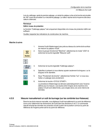 Lors du calibrage, après le premier palpage, un retrait du palpeur a lieu et la broche est pivotée
de 180° avant de procéder à un deuxième palpage. La valeur reprise est la moyenne des deux
valeurs obtenues.
Remarque
Définir niveau de protection
La fonction Calibrage palpeur est uniquement disponible si le niveau de protection défini est
suffisant.
Veuillez respecter les indications du constructeur de machine.
Marche à suivre
1. Amenez l'outil d'étalonnage à peu près au-dessus du centre de la surface
de mesure du palpeur d'outil.
2. Dans le groupe fonctionnel Machine, sélectionnez le mode JOG et
actionnez la touche logicielle Mesurer outil.
3. Actionnez la touche logicielle Calibrage palpeur.
4. Spécifiez à présent si vous désirez ajuster seulement la longueur, ou la
longueur et le diamètre.
5. Sous Pivotement de broche, sélectionnez l'entrée oui, si vous sou‐
haitez un palpage avec pivotement.
6. Actionnez la touche CYCLE START.
La procédure d'étalonnage se déroule automatiquement avec l'avance
définie pour la mesure. Les écarts entre l'origine de la machine et le
palpeur d'outil sont déterminés, puis rangés dans une zone interne de
données.
4.5.9 Mesurer manuellement un outil de tournage (sur les combinés tour-fraiseuse)
Dans le cas de la mesure manuelle, vous déplacez l'outil manuellement à un point de référence
connu pour déterminer les dimensions de l'outil dans les directions X et Z. La commande
calcule ensuite les données de correction d'outil à partir de la position connue du point de
référence de l'organe porte-outil et du point de référence.
Configuration de la machine
4.5 Mesure d'un outil
Fraisage
Manuel d'utilisation, 06/2019, A5E44903512D AB 113
 