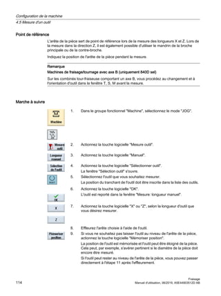 Point de référence
L'arête de la pièce sert de point de référence lors de la mesure des longueurs X et Z. Lors de
la mesure dans la direction Z, il est également possible d'utiliser le mandrin de la broche
principale ou de la contre-broche.
Indiquez la position de l'arête de la pièce pendant la mesure.
Remarque
Machines de fraisage/tournage avec axe B (uniquement 840D sel)
Sur les combinés tour-fraiseuse comportant un axe B, vous procédez au changement et à
l'orientation d'outil dans la fenêtre T, S, M avant la mesure.
Marche à suivre
1. Dans le groupe fonctionnel Machine, sélectionnez le mode JOG.
2. Actionnez la touche logicielle Mesure outil.
3. Actionnez la touche logicielle Manuel.
4. Actionnez la touche logicielle Sélectionner outil.
La fenêtre Sélection outil s'ouvre.
5. Sélectionnez l'outil que vous souhaitez mesurer.
La position du tranchant de l'outil doit être inscrite dans la liste des outils.
6. Actionnez la touche logicielle OK.
L'outil est reporté dans la fenêtre Mesure: longueur manuel.
7. Actionnez la touche logicielle X ou Z, selon la longueur d'outil que
vous désirez mesurer.
8. Effleurez l'arête choisie à l'aide de l'outil.
9. Si vous ne souhaitez pas laisser l'outil au niveau de l'arête de la pièce,
actionnez la touche logicielle Mémoriser position.
La position de l'outil est mémorisée et l'outil peut être éloigné de la pièce.
Cela peut, par exemple, s'avérer pertinent si le diamètre de la pièce doit
encore être mesuré.
Si l'outil peut rester au niveau de l'arête de la pièce, vous pouvez passer
directement à l'étape 11 après l'effleurement.
Configuration de la machine
4.5 Mesure d'un outil
Fraisage
114 Manuel d'utilisation, 06/2019, A5E44903512D AB
 