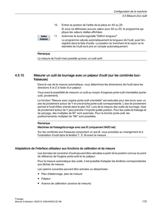 10. Entrez la position de l'arête de la pièce en X0 ou Z0.
Si vous ne définissez aucune valeur pour X0 ou Z0, le programme ap‐
plique les valeurs réelles affichées.
11. Actionnez la touche logicielle Définir longueur.
Le programme calcule automatiquement la longueur de l'outil, puis l'en‐
registre dans la liste d'outils. La position du tranchant et le rayon ou le
diamètre de l'outil sont pris en compte automatiquement.
Remarque
La mesure de l'outil n'est possible qu'avec un outil actif.
4.5.10 Mesurer un outil de tournage avec un palpeur d'outil (sur les combinés tour-
fraiseuse)
Dans le cas de la mesure automatique, vous déterminez les dimensions de l'outil dans les
directions X et Z à l'aide d'un palpeur.
Vous avez la possibilité de mesurer un outil au moyen d'organes porte-outil orientables (porte-
outil, pivotement).
La fonction Mesure avec organe porte-outil orientable est exécutée pour des tours avec un
axe de pivotement autour de Y et une broche porte-outil correspondante. L'axe de pivotement
permet à l'outil d'être orienté dans le plan X/Z. Lors de la mesure des outils de tournage, l'axe
de pivotement autour de Y peut prendre n'importe quelle position. Pour les outils de fraisage et
de perçage, des multiples de 90° sont autorisés. Pour la broche porte-outil, les
positionnements multiples de 180° sont possibles.
Remarque
Machines de fraisage/tournage avec axe B (uniquement 840D sel)
Sur les combinés tour-fraiseuse comportant un axe B, vous procédez au changement et à
l'orientation d'outil dans la fenêtre T, S, M avant la mesure.
Adaptations de l'interface utilisateur aux fonctions de calibration et de mesure
Les données de correction d'outil peuvent être calculées à partir de la position connue du point
de référence de l'organe porte-outil et du palpeur.
Pour la mesure automatique des outils, il est possible d'adapter les fenêtres correspondantes
aux tâches de mesure.
Les options suivantes peuvent être activées ou désactivées :
● Plan d'étalonnage, plan de mesure
● Palpeur
● Avance de calibration (avance de mesure)
Configuration de la machine
4.5 Mesure d'un outil
Fraisage
Manuel d'utilisation, 06/2019, A5E44903512D AB 115
 