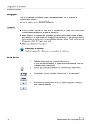 Bibliographie
Pour de plus amples informations sur les fraiseuses/tours avec axe B, consultez la
documentation suivante :
Manuel de mise en service SINUMERIK Operate
Conditions
● Si vous souhaitez mesurer vos outils avec un palpeur d'outil, le constructeur de machines
doit paramétrer des fonctions de mesure spécifiques.
● Avant la mesure proprement dite, vous devez entrer la position du tranchant et le rayon
voire le diamètre de l'outil dans la liste d'outils. Si l'outil est mesuré à l'aide d'un organe porte-
outil orientable, la position du tranchant doit être entrée dans la liste d'outils conformément
à la position initiale de l'organe porte-outil.
● Etalonnez préalablement le palpeur.
Constructeur de machines
Veuillez respecter les indications du constructeur de machines.
Marche à suivre
1. Mettez en place l'outil que vous souhaitez mesurer.
Si l'outil doit être mesuré avec un organe porte-outil orientable, il doit être
orienté en position de mesure.
2. Dans le groupe fonctionnel Machine, sélectionnez le mode JOG.
3. Actionnez les touches logicielles Mesure outil et Longueur auto.
4. Actionnez la touche logicielle X ou Z, selon la longueur d'outil que
vous souhaitez mesurer.
Configuration de la machine
4.5 Mesure d'un outil
Fraisage
116 Manuel d'utilisation, 06/2019, A5E44903512D AB
 