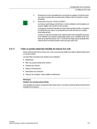 5. Positionnez l'outil manuellement à proximité du palpeur d'outil de sorte
que celui-ci puisse être accosté sans collision dans la direction corres‐
pondante.
6. Actionnez la touche CYCLE START.
La mesure automatique est lancée. L'outil se déplace vers le palpeur en
avance réglée vers l'avant et vers l'arrière.
La longueur d'outil est calculée et s'inscrit dans la liste d'outils. La position
du tranchant et le rayon ou le diamètre de l'outil sont pris en compte
automatiquement.
Lorsqu'un outil de tournage avec organe porte-outil orientable est mesu‐
ré en utilisant une position quelconque (autre qu'un multiple de 90°) de
l'axe de pivotement autour de Y, l'outil de tournage doit si possible être
mesuré dans la même position dans les deux axes X/Z.
4.5.11 Créer un procès-verbal des résultats de mesure d'un outil
Après achèvement de la mesure d'un outil, vous pouvez éditer les valeurs déterminées dans
un procès-verbal.
Les données suivantes sont saisies et journalisées :
● Date/heure
● Nom du procès-verbal avec chemin
● Variante de mesure
● Valeurs d'introduction
● Destination de correction
● Valeurs de consigne, cotes réelles et tolérances
Remarque
Création d'un procès-verbal activée
Les résultats de mesure ne peuvent être saisis dans un procès-verbal qu'après l'achèvement
complet de la mesure.
Configuration de la machine
4.5 Mesure d'un outil
Fraisage
Manuel d'utilisation, 06/2019, A5E44903512D AB 117
 