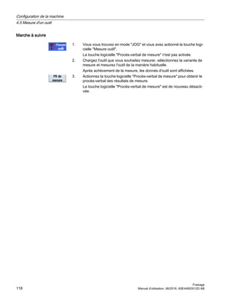 Marche à suivre
1. Vous vous trouvez en mode JOG et vous avez actionné la touche logi‐
cielle Mesure outil.
La touche logicielle Procès-verbal de mesure n'est pas activée.
2. Chargez l'outil que vous souhaitez mesurer, sélectionnez la variante de
mesure et mesurez l'outil de la manière habituelle.
Après achèvement de la mesure, les donnés d'outil sont affichées.
3. Actionnez la touche logicielle Procès-verbal de mesure pour obtenir le
procès-verbal des résultats de mesure.
La touche logicielle Procès-verbal de mesure est de nouveau désacti‐
vée.
Configuration de la machine
4.5 Mesure d'un outil
Fraisage
118 Manuel d'utilisation, 06/2019, A5E44903512D AB
 