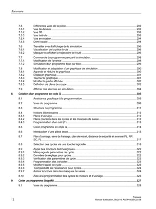 7.5 Différentes vues de la pièce.................................................................................................292
7.5.1 Vue de dessus .....................................................................................................................292
7.5.2 Vue 3D .................................................................................................................................293
7.5.3 Vue latérale..........................................................................................................................293
7.5.4 Vue en rotation.....................................................................................................................294
7.5.5 Demi-coupe..........................................................................................................................294
7.6 Travailler avec l'affichage de la simulation...........................................................................296
7.6.1 Visualisation de la pièce brute .............................................................................................296
7.6.2 Masquer et afficher la trajectoire de l'outil ...........................................................................296
7.7 Commande du programme pendant la simulation. ..............................................................298
7.7.1 Modification de l'avance ......................................................................................................298
7.7.2 Simulation d'un programme bloc par bloc............................................................................299
7.8 Modification et adaptation d'un graphique de simulation .....................................................300
7.8.1 Agrandir et réduire le graphique...........................................................................................300
7.8.2 Déplacer graphique..............................................................................................................301
7.8.3 Tourner le graphique............................................................................................................301
7.8.4 Modifier la partie affichée.....................................................................................................302
7.8.5 Définition de plans de coupe................................................................................................302
7.9 Afficher des alarmes en simulation ......................................................................................304
8 Création d'un programme en code G .......................................................................................................305
8.1 Assistance graphique à la programmation...........................................................................305
8.2 Vues du programme.............................................................................................................306
8.3 Structure du programme ......................................................................................................311
8.4 Notions élémentaires ...........................................................................................................312
8.4.1 Plans d'usinage....................................................................................................................312
8.4.2 Plans courants dans les cycles et les masques de saisie....................................................312
8.4.3 Programmation d'un outil (T)................................................................................................313
8.5 Créer programme en code G ...............................................................................................314
8.6 Introduction d'une pièce brute..............................................................................................315
8.7 Plan d'usinage, sens de fraisage, plan de retrait, distance de sécurité et avance (PL, RP,
SC, F)...................................................................................................................................317
8.8 Sélection des cycles via une touche logicielle .....................................................................318
8.9 Appel des fonctions technologiques.....................................................................................322
8.9.1 Masquage de paramètres de cycle......................................................................................322
8.9.2 Données de réglage pour cycles..........................................................................................322
8.9.3 Vérification des paramètres de cycle ...................................................................................322
8.9.4 Programmation des variables ..............................................................................................323
8.9.5 Modifier l'appel de cycle.......................................................................................................323
8.9.6 Compatibilité de l'assistance pour cycles............................................................................324
8.9.7 Autres fonctions dans les masques de saisie ......................................................................324
8.10 Aide à la programmation des cycles de mesure et d'usinage..............................................326
9 Créer un programme ShopMill .................................................................................................................327
9.1 Vues du programme.............................................................................................................328
Sommaire
Fraisage
12 Manuel d'utilisation, 06/2019, A5E44903512D AB
 
