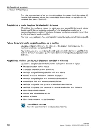 Pour cela, vous avez besoin d'une broche positionnable et d'un palpeur d'outil électronique 3D.
Le rayon de la sphère du palpeur électrique doit être déterminé une fois par calibration et
renseigné dans les données d'outil.
Orientation de la broche du palpeur dans la direction de mesure
Afin d'obtenir des résultats de mesure très précis, vous avez la possibilité d'orienter le palpeur
électronique 3D dans une direction voulue afin d'éviter des écarts en rotation de la
caractéristique de commutation. L'orientation du palpeur est réalisée par positionnement de la
broche dans laquelle le palpeur est fixé.
Pour cela, vous avez besoin d'une broche positionnable et d'un palpeur d'outil électronique 3D.
Palpeur fixé sur une broche non positionnable ou sur la machine
Vous pouvez également mesurer des pièces avec des palpeurs électroniques sur des
machines sans broche compatible SPOS.
Pour ce faire, vous avez besoin d'un palpeur 3D (palpeur multidirectionnel de type 710). Cette
méthode de mesure présuppose que l'opération de mesure ne requiert aucun positionnement
de broche.
Adaptation de l'interface utilisateur aux fonctions de calibration et de mesure
Vous activez les options de sélection suivantes au moyen de données de réglage :
● Plan de calibration, plan de mesure
● Avance de calibration (avance de mesure)
● Décalage d'origine comme position de base de la mesure
● Numéro du bloc de données de calibration du palpeur
● Décalage d'origine réglable de la destination de la correction
● Référence de base de la destination de la correction
● Décalage d'origine de base global de la destination de la correction
● Décalage d'origine de base spécifique au canal de la destination de la correction
● Méthode de mesure standard
● Mesurer avec pivotement de broche
● Orienter le palpeur
● Méthode de mesure en fonction du palpeur
Constructeur de machines
Respecter les indications du constructeur de machines.
Configuration de la machine
4.6 Mesure de l'origine pièce
Fraisage
120 Manuel d'utilisation, 06/2019, A5E44903512D AB
 