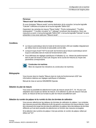 Remarque
Mesure seule dans Mesure automatique
Si vous choisissez Mesure seule comme destination de la correction, la touche logicielle
Calculer s'affichera à la place de la touche logicielle Définir DO.
Cependant, les variantes de mesure Placer l'arête, Poche rectangulaire, Tourillon
rectangulaire, 1 tourillon circulaire et 1 alésage constituent des exceptions. Dans ces
mesures à un point, ni la touche logicielle Définir DO, ni la touche logicielle Calculer ne sera
présentée si vous avez opté pour Mesure seule.
Conditions
● La mesure automatique dans le mode de fonctionnement JOG est installée intégralement
par défaut dans la commande et exécutable comme telle.
● Lorsque le type d'outil 710/712 est actif, les fonctions de la mesure automatique seront
toujours exécutées dans le mode de fonctionnement JOG.
● Vous définissez les réglages spécifiques à l'utilisateur (p. ex. vitesse de positionnement
dans le plan de travail ou l'axe outil, longueur de la course de mesure) au moyen des
paramètres correspondants.
Constructeur de machines
Merci de respecter les indications du constructeur de machines.
Bibliographie
Vous trouvez dans le chapitre Mesure dans le mode de fonctionnement JOG des
informations relatives aux réglages spécifiques à l'utilisateur.
Manuel de mise en service SINUMERIK Operate
Sélection du plan de mesure
Vous avez la possibilité de sélectionner le plan de mesure actuel (G17, 18, 19) pour une
adaptation plus souple aux tâches de mesure. Si la sélection du plan de mesure n'est pas
active, la mesure se fera sur la base du plan de mesure actuellement actif.
Sélection du numéro de palpeur et du numéro du bloc de données de calibration
Vous pouvez sélectionner les tableaux de données de calibration du palpeur. Les contextes
des mesures pouvant être différents et afin de garantir une précision de mesure élevée, il peut
être nécessaire de ranger les données de calibration du palpeur dans des tableaux de données
différents qu'il est alors possible de sélectionner en fonction des mesures envisagées.
Si la sélection des numéros de palpeur n'est pas activée, le numéro de palpeur utilisé par
défaut est Un.
Configuration de la machine
4.6 Mesure de l'origine pièce
Fraisage
Manuel d'utilisation, 06/2019, A5E44903512D AB 121
 