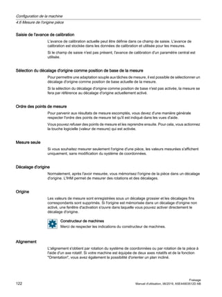 Saisie de l'avance de calibration
L'avance de calibration actuelle peut être définie dans ce champ de saisie. L'avance de
calibration est stockée dans les données de calibration et utilisée pour les mesures.
Si le champ de saisie n'est pas présent, l'avance de calibration d'un paramètre central est
utilisée.
Sélection du décalage d'origine comme position de base de la mesure
Pour permettre une adaptation souple aux tâches de mesure, il est possible de sélectionner un
décalage d'origine comme position de base actuelle de la mesure.
Si la sélection du décalage d'origine comme position de base n'est pas activée, la mesure se
fera par référence au décalage d'origine actuellement activé.
Ordre des points de mesure
Pour parvenir aux résultats de mesure escomptés, vous devez d'une manière générale
respecter l'ordre des points de mesure tel qu'il est indiqué dans les vues d'aide.
Vous pouvez refuser des points de mesure et les reprendre ensuite. Pour cela, vous actionnez
la touche logicielle (valeur de mesure) qui est activée.
Mesure seule
Si vous souhaitez mesurer seulement l'origine d'une pièce, les valeurs mesurées s'affichent
uniquement, sans modification du système de coordonnées.
Décalage d'origine
Normalement, après l'avoir mesurée, vous mémorisez l'origine de la pièce dans un décalage
d'origine. L'IHM permet de mesurer des rotations et des décalages.
Origine
Les valeurs de mesure sont enregistrées sous un décalage grossier et les décalages fins
correspondants sont supprimés. Si l'origine est mémorisée dans un décalage d'origine non
activé, une fenêtre d'activation s'ouvre dans laquelle vous pouvez activer directement le
décalage d'origine.
Constructeur de machines
Merci de respecter les indications du constructeur de machines.
Alignement
L'alignement s'obtient par rotation du système de coordonnées ou par rotation de la pièce à
l'aide d'un axe rotatif. Si votre machine est équipée de deux axes rotatifs et de la fonction
Orientation, vous avez également la possibilité d'orienter un plan incliné.
Configuration de la machine
4.6 Mesure de l'origine pièce
Fraisage
122 Manuel d'utilisation, 06/2019, A5E44903512D AB
 