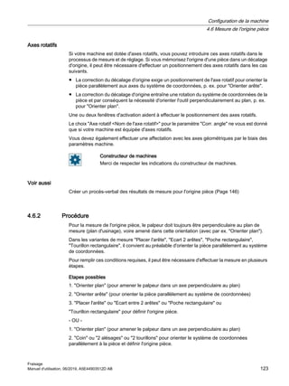 Axes rotatifs
Si votre machine est dotée d'axes rotatifs, vous pouvez introduire ces axes rotatifs dans le
processus de mesure et de réglage. Si vous mémorisez l'origine d'une pièce dans un décalage
d'origine, il peut être nécessaire d'effectuer un positionnement des axes rotatifs dans les cas
suivants.
● La correction du décalage d'origine exige un positionnement de l'axe rotatif pour orienter la
pièce parallèlement aux axes du système de coordonnées, p. ex. pour Orienter arête.
● La correction du décalage d'origine entraîne une rotation du système de coordonnées de la
pièce et par conséquent la nécessité d'orienter l'outil perpendiculairement au plan, p. ex.
pour Orienter plan.
Une ou deux fenêtres d'activation aident à effectuer le positionnement des axes rotatifs.
Le choix Axe rotatif Nom de l'axe rotatif pour le paramètre Corr. angle ne vous est donné
que si votre machine est équipée d'axes rotatifs.
Vous devez également effectuer une affectation avec les axes géométriques par le biais des
paramètres machine.
Constructeur de machines
Merci de respecter les indications du constructeur de machines.
Voir aussi
Créer un procès-verbal des résultats de mesure pour l'origine pièce (Page 146)
4.6.2 Procédure
Pour la mesure de l'origine pièce, le palpeur doit toujours être perpendiculaire au plan de
mesure (plan d'usinage), voire amené dans cette orientation (avec par ex. Orienter plan).
Dans les variantes de mesure Placer l'arête, Ecart 2 arêtes, Poche rectangulaire,
Tourillon rectangulaire, il convient au préalable d'orienter la pièce parallèlement au système
de coordonnées.
Pour remplir ces conditions requises, il peut être nécessaire d'effectuer la mesure en plusieurs
étapes.
Etapes possibles
1. Orienter plan (pour amener le palpeur dans un axe perpendiculaire au plan)
2. Orienter arête (pour orienter la pièce parallèlement au système de coordonnées)
3. Placer l'arête ou Ecart entre 2 arêtes ou Poche rectangulaire ou
Tourillon rectangulaire pour définir l'origine pièce.
- OU -
1. Orienter plan (pour amener le palpeur dans un axe perpendiculaire au plan)
2. Coin ou 2 alésages ou 2 tourillons pour orienter le système de coordonnées
parallèlement à la pièce et définir l'origine pièce.
Configuration de la machine
4.6 Mesure de l'origine pièce
Fraisage
Manuel d'utilisation, 06/2019, A5E44903512D AB 123
 