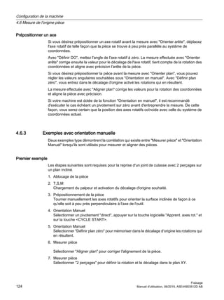 Prépositionner un axe
Si vous désirez prépositionner un axe rotatif avant la mesure avec Orienter arête, déplacez
l'axe rotatif de telle façon que la pièce se trouve à peu près parallèle au système de
coordonnées.
Avec Définir DO, mettez l'angle de l'axe rotatif à zéro. La mesure effectuée avec Orienter
arête corrige ensuite la valeur pour le décalage de l'axe rotatif, tient compte de la rotation des
coordonnées et aligne avec précision l'arête de la pièce.
Si vous désirez prépositionner la pièce avant la mesure avec Orienter plan, vous pouvez
régler les valeurs angulaires souhaitées sous Orientation en manuel. Avec Définir plan
zéro, vous entrez dans le décalage d'origine activé les rotations qui en résultent.
La mesure effectuée avec Aligner plan corrige les valeurs pour la rotation des coordonnées
et aligne la pièce avec précision.
Si votre machine est dotée de la fonction Orientation en manuel, il est recommandé
d'exécuter le cas échéant un pivotement sur zéro avant d'entreprendre la mesure. De cette
façon, vous serez certain que la position des axes rotatifs coïncide avec celle du système de
coordonnées actuel.
4.6.3 Exemples avec orientation manuelle
Deux exemples type démontrent la corrélation qui existe entre Mesurer pièce et Orientation
Manuel lorsqu'ils sont utilisés pour mesurer et aligner des pièces.
Premier exemple
Les étapes suivantes sont requises pour la reprise d'un joint de culasse avec 2 perçages sur
un plan incliné.
1. Ablocage de la pièce
2. T,S,M
Chargement du palpeur et activation du décalage d'origine souhaité.
3. Prépositionnement de la pièce
Tourner manuellement les axes rotatifs pour orienter la surface inclinée de façon à ce
qu'elle soit à peu près perpendiculaire à l'axe de l'outil.
4. Orientation Manuel
Sélectionner un pivotement direct, appuyer sur la touche logicielle Apprent. axes rot. et
sur la touche CYCLE START.
5. Orientation Manuel
Sélectionner Définir plan zéro pour mémoriser dans le décalage d'origine les rotations qui
en résultent.
6. Mesurer pièce
Sélectionner Aligner plan pour corriger l'alignement de la pièce.
7. Mesurer pièce
Sélectionner 2 perçages pour définir la rotation et le décalage dans le plan XY.
Configuration de la machine
4.6 Mesure de l'origine pièce
Fraisage
124 Manuel d'utilisation, 06/2019, A5E44903512D AB
 