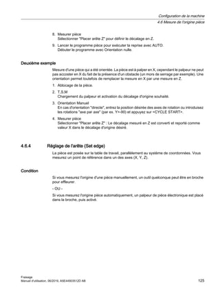 8. Mesurer pièce
Sélectionner Placer arête Z pour définir le décalage en Z.
9. Lancer le programme pièce pour exécuter la reprise avec AUTO.
Débuter le programme avec Orientation nulle.
Deuxième exemple
Mesure d'une pièce qui a été orientée. La pièce est à palper en X, cependant le palpeur ne peut
pas accoster en X du fait de la présence d'un obstacle (un mors de serrage par exemple). Une
orientation permet toutefois de remplacer la mesure en X par une mesure en Z.
1. Ablocage de la pièce.
2. T,S,M
Chargement du palpeur et activation du décalage d'origine souhaité.
3. Orientation Manuel
En cas d'orientation directe, entrez la position désirée des axes de rotation ou introduisez
les rotations axe par axe (par ex. Y=-90) et appuyez sur CYCLE START.
4. Mesurer pièce
Sélectionner Placer arête Z : Le décalage mesuré en Z est converti et reporté comme
valeur X dans le décalage d'origine désiré.
4.6.4 Réglage de l'arête (Set edge)
La pièce est posée sur la table de travail, parallèlement au système de coordonnées. Vous
mesurez un point de référence dans un des axes (X, Y, Z).
Condition
Si vous mesurez l'origine d'une pièce manuellement, un outil quelconque peut être en broche
pour effleurer.
- OU -
Si vous mesurez l'origine pièce automatiquement, un palpeur de pièce électronique est placé
dans la broche, puis activé.
Configuration de la machine
4.6 Mesure de l'origine pièce
Fraisage
Manuel d'utilisation, 06/2019, A5E44903512D AB 125
 