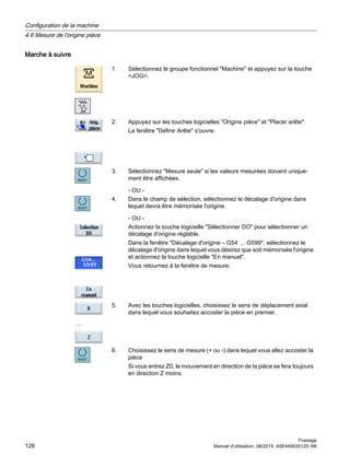 Marche à suivre
1. Sélectionnez le groupe fonctionnel Machine et appuyez sur la touche
JOG.
2. Appuyez sur les touches logicielles Origine pièce et Placer arête.
La fenêtre Définir Arête s'ouvre.
3. Sélectionnez Mesure seule si les valeurs mesurées doivent unique‐
ment être affichées.
- OU -
4. Dans le champ de sélection, sélectionnez le décalage d'origine dans
lequel devra être mémorisée l'origine.
- OU -
Actionnez la touche logicielle Sélectionner DO pour sélectionner un
décalage d'origine réglable.
Dans la fenêtre Décalage d'origine – G54 … G599, sélectionnez le
décalage d'origine dans lequel vous désirez que soit mémorisée l'origine
et actionnez la touche logicielle En manuel.
Vous retournez à la fenêtre de mesure.
...
5. Avec les touches logicielles, choisissez le sens de déplacement axial
dans lequel vous souhaitez accoster la pièce en premier.
6. Choisissez le sens de mesure (+ ou -) dans lequel vous allez accoster la
pièce
Si vous entrez Z0, le mouvement en direction de la pièce se fera toujours
en direction Z moins.
Configuration de la machine
4.6 Mesure de l'origine pièce
Fraisage
126 Manuel d'utilisation, 06/2019, A5E44903512D AB
 