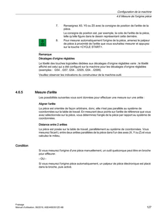 7. Renseignez X0, Y0 ou Z0 avec la consigne de position de l'arête de la
pièce.
La consigne de position est, par exemple, la cote de l'arête de la pièce,
telle qu'elle figure dans le dessin représentant cette dernière.
8. Pour mesurer automatiquement l'origine de la pièce, amenez le palpeur
de pièce à proximité de l'arête que vous souhaitez mesurer et appuyez
sur la touche CYCLE START.
Remarque
Décalages d'origine réglables
Le libellé des touches logicielles dédiées aux décalages d'origine réglables varie ; le libellé
affiché est celui qui a été configuré sur la machine pour les décalages d'origine réglables
(exemples : G54…G57, G54…G505, G54…G599).
Veuillez observer les indications du constructeur de la machine-outil.
4.6.5 Mesure d'arête
Les possibilités suivantes vous sont données pour effectuer une mesure sur une arête :
Aligner l'arête
La pièce est orientée de façon arbitraire, donc, elle n'est pas parallèle au système de
coordonnées sur la table de travail. En mesurant deux points sur l'arête de référence que vous
avez sélectionnée sur la pièce, vous déterminez l'angle de la pièce par rapport au système de
coordonnées.
Distance entre 2 arêtes
La pièce est posée sur la table de travail, parallèlement au système de coordonnées. Vous
mesurez l'écart L entre deux arêtes parallèles de la pièce dans l'un des axes (X, Y ou Z) et vous
calculez le milieu.
Condition
Si vous mesurez l'origine d'une pièce manuellement, un outil quelconque peut être en broche
pour effleurer.
- OU -
Si vous mesurez l'origine pièce automatiquement, un palpeur de pièce électronique est placé
dans la broche, puis activé.
Configuration de la machine
4.6 Mesure de l'origine pièce
Fraisage
Manuel d'utilisation, 06/2019, A5E44903512D AB 127
 