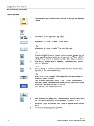 Marche à suivre
1. Sélectionnez le groupe fonctionnel Machine et appuyez sur la touche
JOG.
2. Actionnez la touche logicielle Orig. pièce.
3. Appuyez sur la touche logicielle Orienter arête.
- OU -
Appuyez sur la touche logicielle Ecart entre 2 arêtes.
- OU -
Si ces touches logicielles ne vous sont pas proposées, appuyez sur une
touche logicielle verticale quelconque (à l'exception de Placer arête) et
sélectionnez la variante de mesure souhaitée dans la liste déroulante.
4. Sélectionnez Mesure seule si les valeurs mesurées doivent unique‐
ment être affichées.
- OU -
5. Dans le champ de sélection, sélectionnez le décalage d'origine dans
lequel devra être mémorisée l'origine.
- OU -
Actionnez la touche logicielle Sélectionner DO pour sélectionner un
décalage d'origine réglable.
Dans la fenêtre Décalage d'origine – G54 … G599, sélectionnez le
décalage d'origine dans lequel vous désirez que soit mémorisée l'origine
et actionnez la touche logicielle En manuel.
Vous retournez à la fenêtre de mesure.
6. Sous Axe mesure sélectionnez l'axe dans lequel vous souhaitez effec‐
tuer l'accostage de la pièce, ainsi que le sens de mesure (+ ou -).
7. Introduisez l'angle de consigne entre l'arête de la pièce et l'axe de réfé‐
rence.
8. Accostez l'arête de la pièce avec l'outil.
Configuration de la machine
4.6 Mesure de l'origine pièce
Fraisage
128 Manuel d'utilisation, 06/2019, A5E44903512D AB
 
