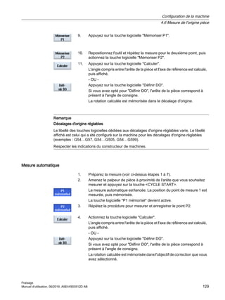 9. Appuyez sur la touche logicielle Mémoriser P1.
10. Repositionnez l'outil et répétez la mesure pour le deuxième point, puis
actionnez la touche logicielle Mémoriser P2.
11. Appuyez sur la touche logicielle Calculer.
L'angle compris entre l'arête de la pièce et l'axe de référence est calculé,
puis affiché.
- OU -
Appuyez sur la touche logicielle Définir DO.
Si vous avez opté pour Définir DO, l'arête de la pièce correspond à
présent à l'angle de consigne.
La rotation calculée est mémorisée dans le décalage d'origine.
Remarque
Décalages d'origine réglables
Le libellé des touches logicielles dédiées aux décalages d'origine réglables varie. Le libellé
affiché est celui qui a été configuré sur la machine pour les décalages d'origine réglables
(exemples : G54…G57, G54…G505, G54…G599).
Respecter les indications du constructeur de machines.
Mesure automatique
1. Préparez la mesure (voir ci-dessus étapes 1 à 7).
2. Amenez le palpeur de pièce à proximité de l'arête que vous souhaitez
mesurer et appuyez sur la touche CYCLE START.
La mesure automatique est lancée. La position du point de mesure 1 est
mesurée, puis mémorisée.
La touche logicielle P1 mémorisé devient active.
3. Répétez la procédure pour mesurer et enregistrer le point P2.
4. Actionnez la touche logicielle Calculer.
L'angle compris entre l'arête de la pièce et l'axe de référence est calculé,
puis affiché.
- OU -
Appuyez sur la touche logicielle Définir DO.
Si vous avez opté pour Définir DO, l'arête de la pièce correspond à
présent à l'angle de consigne.
La rotation calculée est mémorisée dans l'objectif de correction que vous
avez sélectionné.
Configuration de la machine
4.6 Mesure de l'origine pièce
Fraisage
Manuel d'utilisation, 06/2019, A5E44903512D AB 129
 