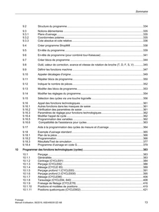 9.2 Structure du programme ......................................................................................................334
9.3 Notions élémentaires ...........................................................................................................335
9.3.1 Plans d'usinage....................................................................................................................335
9.3.2 Coordonnées polaires..........................................................................................................335
9.3.3 Cote absolue et cote relative................................................................................................336
9.4 Créer programme ShopMill..................................................................................................338
9.5 En-tête du programme .........................................................................................................339
9.6 En-tête de programme (pour combiné tour-fraiseuse).........................................................341
9.7 Créer blocs de programme ..................................................................................................344
9.8 Outil, valeur de correction, avance et vitesse de rotation de broche (T, D, F, S, V) ............345
9.9 Définir les fonctions machine ...............................................................................................347
9.10 Appeler décalages d'origine.................................................................................................349
9.11 Répéter blocs de programme...............................................................................................350
9.12 Indiquer le nombre de pièces...............................................................................................352
9.13 Modifer des blocs de programme.........................................................................................353
9.14 Modifier les réglages du programme....................................................................................354
9.15 Sélection des cycles via une touche logicielle .....................................................................356
9.16 Appel des fonctions technologiques.....................................................................................361
9.16.1 Autres fonctions dans les masques de saisie ......................................................................361
9.16.2 Vérification des paramètres de saisie ..................................................................................361
9.16.3 Paramètres de réglage pour fonctions technologiques........................................................362
9.16.4 Modifier l'appel de cycle.......................................................................................................362
9.16.5 Programmation des variables ..............................................................................................362
9.16.6 Compatibilité de l'assistance pour cycles............................................................................363
9.17 Aide à la programmation des cycles de mesure et d'usinage..............................................364
9.18 Exemple d'usinage standard................................................................................................365
9.18.1 Plan de la pièce....................................................................................................................366
9.18.2 Programmation.....................................................................................................................366
9.18.3 Résultats/Test de simulation................................................................................................377
9.18.4 Programme d'usinage en code G.........................................................................................379
10 Programmer des fonctions technologiques (cycles).................................................................................383
10.1 Perçage................................................................................................................................383
10.1.1 Généralités...........................................................................................................................383
10.1.2 Centrage (CYCLE81)...........................................................................................................384
10.1.3 Perçage (CYCLE82) ............................................................................................................386
10.1.4 Alésage (CYCLE 85)............................................................................................................389
10.1.5 Perçage profond 1 (CYCLE83) ............................................................................................391
10.1.6 Perçage profond 2 (CYCLE830) ..........................................................................................395
10.1.7 Alésage (CYCLE86).............................................................................................................406
10.1.8 Taraudage (CYCLE84, 840) ................................................................................................408
10.1.9 Fraisage de filetage (CYCLE78) ..........................................................................................416
10.1.10 Positions et modèles de positions........................................................................................419
10.1.11 Positions quelconques (CYCLE802)....................................................................................421
Sommaire
Fraisage
Manuel d'utilisation, 06/2019, A5E44903512D AB 13
 