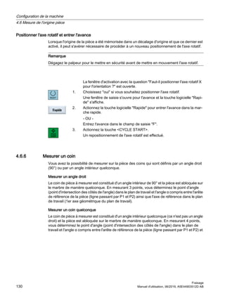 Positionner l'axe rotatif et entrer l'avance
Lorsque l'origine de la pièce a été mémorisée dans un décalage d'origine et que ce dernier est
activé, il peut s'avérer nécessaire de procéder à un nouveau positionnement de l'axe rotatif.
Remarque
Dégagez le palpeur pour le mettre en sécurité avant de mettre en mouvement l'axe rotatif.
La fenêtre d'activation avec la question Faut-il positionner l'axe rotatif X
pour l'orientation ? est ouverte.
1. Choisissez oui si vous souhaitez positionner l'axe rotatif.
Une fenêtre de saisie s'ouvre pour l'avance et la touche logicielle Rapi‐
de s'affiche.
2. Actionnez la touche logicielle Rapide pour entrer l'avance dans la mar‐
che rapide.
- OU -
Entrez l'avance dans le champ de saisie F.
3. Actionnez la touche CYCLE START.
Un repositionnement de l'axe rotatif est effectué.
4.6.6 Mesurer un coin
Vous avez la possibilité de mesurer sur la pièce des coins qui sont définis par un angle droit
(90°) ou par un angle intérieur quelconque.
Mesurer un angle droit
Le coin de pièce à mesurer est constitué d'un angle intérieur de 90° et la pièce est abloquée sur
le marbre de manière quelconque. En mesurant 3 points, vous déterminez le point d'angle
(point d'intersection des côtés de l'angle) dans le plan de travail et l'angle α compris entre l'arête
de référence de la pièce (ligne passant par P1 et P2) ainsi que l'axe de référence dans le plan
de travail (1er axe géométrique du plan de travail).
Mesurer un coin quelconque
Le coin de pièce à mesurer est constitué d'un angle intérieur quelconque (ce n'est pas un angle
droit) et la pièce est abloquée sur le marbre de manière quelconque. En mesurant 4 points,
vous déterminez le point d'angle (point d'intersection des côtés de l'angle) dans le plan de
travail et l'angle α compris entre l'arête de référence de la pièce (ligne passant par P1 et P2) et
Configuration de la machine
4.6 Mesure de l'origine pièce
Fraisage
130 Manuel d'utilisation, 06/2019, A5E44903512D AB
 