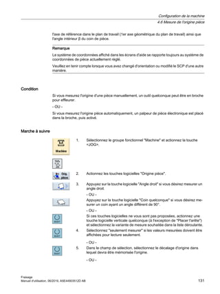l'axe de référence dans le plan de travail (1er axe géométrique du plan de travail) ainsi que
l'angle intérieur β du coin de pièce.
Remarque
Le système de coordonnées affiché dans les écrans d'aide se rapporte toujours au système de
coordonnées de pièce actuellement réglé.
Veuillez en tenir compte lorsque vous avez changé d'orientation ou modifié le SCP d'une autre
manière.
Condition
Si vous mesurez l'origine d'une pièce manuellement, un outil quelconque peut être en broche
pour effleurer.
- OU -
Si vous mesurez l'origine pièce automatiquement, un palpeur de pièce électronique est placé
dans la broche, puis activé.
Marche à suivre
1. Sélectionnez le groupe fonctionnel Machine et actionnez la touche
JOG.
2. Actionnez les touches logicielles Origine pièce.
3. Appuyez sur la touche logicielle Angle droit si vous désirez mesurer un
angle droit.
- OU -
Appuyez sur la touche logicielle Coin quelconque si vous désirez me‐
surer un coin ayant un angle différent de 90°.
- OU -
Si ces touches logicielles ne vous sont pas proposées, actionnez une
touche logicielle verticale quelconque (à l'exception de Placer l'arête)
et sélectionnez la variante de mesure souhaitée dans la liste déroulante.
4. Sélectionnez seulement mesurer si les valeurs mesurées doivent être
affichées pour lecture seulement.
- OU -
5. Dans le champ de sélection, sélectionnez le décalage d'origine dans
lequel devra être mémorisée l'origine.
- OU -
Configuration de la machine
4.6 Mesure de l'origine pièce
Fraisage
Manuel d'utilisation, 06/2019, A5E44903512D AB 131
 