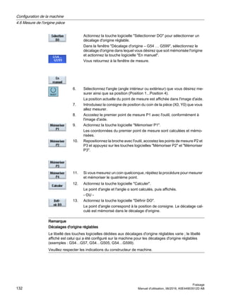 Actionnez la touche logicielle Sélectionner DO pour sélectionner un
décalage d'origine réglable.
Dans la fenêtre Décalage d'origine – G54 … G599, sélectionnez le
décalage d'origine dans lequel vous désirez que soit mémorisée l'origine
et actionnez la touche logicielle En manuel.
Vous retournez à la fenêtre de mesure.
6. Sélectionnez l'angle (angle intérieur ou extérieur) que vous désirez me‐
surer ainsi que sa position (Position 1...Position 4).
La position actuelle du point de mesure est affichée dans l'image d'aide.
7. Introduisez la consigne de position du coin de la pièce (X0, Y0) que vous
allez mesurer.
8. Accostez le premier point de mesure P1 avec l'outil, conformément à
l'image d'aide.
9. Actionnez la touche logicielle Mémoriser P1.
Les coordonnées du premier point de mesure sont calculées et mémo‐
risées.
10. Repositionnez la broche avec l'outil, accostez les points de mesure P2 et
P3 et appuyez sur les touches logicielles Mémoriser P2 et Mémoriser
P3.
11. Si vous mesurez un coin quelconque, répétez la procédure pour mesurer
et mémoriser le quatrième point.
12. Actionnez la touche logicielle Calculer.
Le point d'angle et l'angle α sont calculés, puis affichés.
- OU -
13. Actionnez la touche logicielle Définir DO.
Le point d'angle correspond à la position de consigne. Le décalage cal‐
culé est mémorisé dans le décalage d'origine.
Remarque
Décalages d'origine réglables
Le libellé des touches logicielles dédiées aux décalages d'origine réglables varie ; le libellé
affiché est celui qui a été configuré sur la machine pour les décalages d'origine réglables
(exemples : G54…G57, G54…G505, G54…G599).
Veuillez respecter les indications du constructeur de machine.
Configuration de la machine
4.6 Mesure de l'origine pièce
Fraisage
132 Manuel d'utilisation, 06/2019, A5E44903512D AB
 