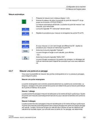 Mesure automatique
1. Préparez la mesure (voir ci-dessus étapes 1 à 6).
2. Amenez le palpeur de pièce à proximité du point de mesure P1 et ap‐
puyez sur la touche CYCLE START.
La mesure automatique est lancée. La position du point de mesure 1 est
mesurée, puis mémorisée.
La touche logicielle P1 mémorisé devient active.
3. Répétez la procédure pour mesurer et enregistrer les points P2 et P3.
Si vous mesurez un coin dont l'angle est différent de 90°, répétez la
procédure pour mesurer et mémoriser le point P4.
4. Actionnez la touche logicielle Calculer.
Le point d'angle et l'angle α sont calculés, puis affichés.
- OU -
Actionnez la touche logicielle Définir DO.
Le point d'angle correspond à la position de consigne. Le décalage cal‐
culé est mémorisé dans l'objectif de correction que vous avez sélection‐
né.
4.6.7 Mesurer une poche et un perçage
Vous avez la possibilité de mesurer des poches rectangulaires et un ou plusieurs perçages,
puis d'aligner la pièce.
Mesurer une poche rectangulaire
La poche rectangulaire est à orienter perpendiculairement au système de coordonnées. La
longueur, la largeur et le point central de la poche sont déterminés par la mesure automatique
de 4 points à l'intérieur de la poche.
Mesurer 1 alésage
La pièce portant le perçage à mesurer est abloquée sur le marbre de façon quelconque. Quatre
(4) points sont mesurés automatiquement dans le trou pour calculer le diamètre et le centre du
perçage.
Mesurer 2 alésages
La pièce portant les deux perçages à mesurer est abloquée sur le marbre de façon quelconque.
4 points sont mesurés automatiquement dans chaque perçage et le centre de chaque perçage
est calculé. L'angle α formé par la ligne qui relie les deux centres et l'axe de référence est
calculé et la nouvelle origine, qui coïncide avec le centre du 1er perçage, est déterminée.
Configuration de la machine
4.6 Mesure de l'origine pièce
Fraisage
Manuel d'utilisation, 06/2019, A5E44903512D AB 133
 
